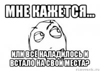 мне кажется... или всё наладилось и встало на свои места?