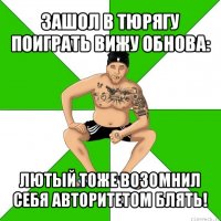 зашол в тюрягу поиграть вижу обнова: лютый тоже возомнил себя авторитетом блять!