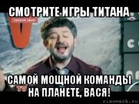 смотрите игры титана самой мощной команды на планете, вася!