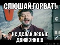 слюшай,горват! нє дєлай лєвые движэния!!!