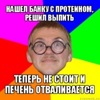 нашел банку с протеином, решил выпить теперь не стоит и печень отваливается