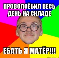 проволоёбил весь день на складе ебать я матёр!!!