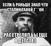 если б раньше знал что сталин такой г***он расстрелял бы еще в детстве