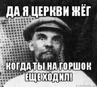 да я церкви жёг когда ты на горшок еще ходил!