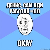 денис, сам иди работой =)))) okay