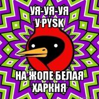 уя-уя-уя
у pysk на жопе белая харкня