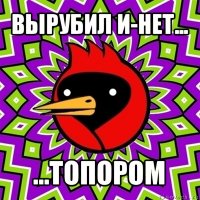 вырубил и-нет... ...топором