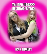 ты про что???
не знаю, а ты? ну и похер!