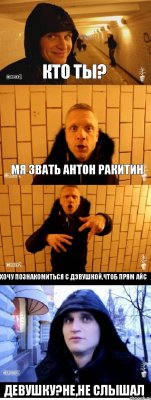 КТО ТЫ? МЯ ЗВАТЬ АНТОН РАКИТИН ХОЧУ ПОЗНАКОМИТЬСЯ С ДЭВУШКОЙ,ЧТОБ ПРЯМ АЙС ДЕВУШКУ?НЕ,НЕ СЛЫШАЛ