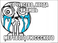 то чувство , когда видишь мертвого рюссского