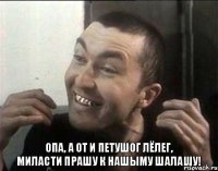 опа, а от и петушог Лёлег,
миласти прашу к нашыму шалашу!