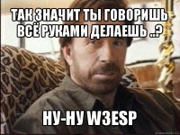 так значит ты говоришь всё руками делаешь ..? ну-ну w3esp