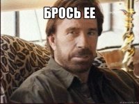 брось ее 