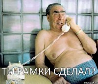 ТЫ РАМКИ СДЕЛАЛ?