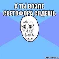 а ты возле светофора сядешь 