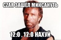 czar зашёл миксануть 12:0 , 12:0 нахуй