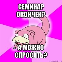 семинар окончен? а можно спросить?