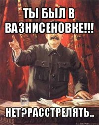 ты был в вазнисеновке!!! нет?расстрелять..