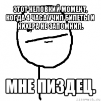 этот неловкий момент, когда 4 часа учил билеты и нихера не запомнил. мне пиздец.