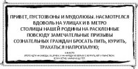 Привет, пустозвоны и мудолюбы. Насмотрелся вдоволь на улицах и в метро
столицы нашей Родины на раскленные повсюду замечательные призывы
сознательных граждан бросать пить, курить, трахаться напропалую; а вместо
этого идти на заводы, в церкви, и на народную борьбу с коррупцией и пьянством.
Если честно, маразм еще тот.