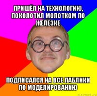 пришёл на технологию, поколотил молотком по железке подписался на все паблики по моделированию