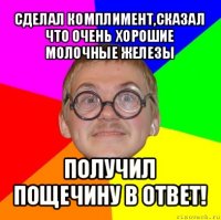 сделал комплимент,сказал что очень хорошие молочные железы получил пощечину в ответ!