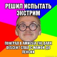 решил испытать экстрим поиграл в amnesia the dark descent спал с мамой до пенсии