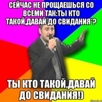 сейчас не прощаешься со всеми так:ты кто такой,давай до свидания*? ты кто такой,давай до свидания!)