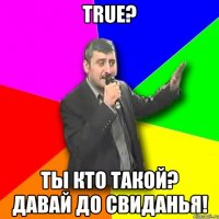 true? ты кто такой? давай до свиданья!