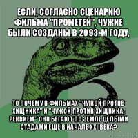 если, согласно сценарию фильма "прометей", чужие были созданы в 2093-м году, то почему в фильмах "чужой против хищника" и "чужой против хищника: реквием" они бегают по земле целыми стадами ещё в начале xxi века?