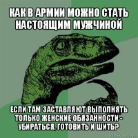 как в армии можно стать настоящим мужчиной если там заставляют выполнять только женские обязанности - убираться, готовить и шить?