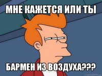 мне кажется или ты бармен из воздуха???