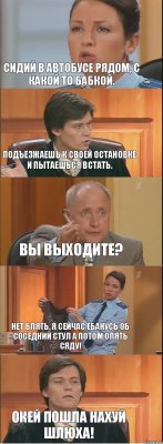 Сидий в автобусе рядом, с какой то бабкой. Подъезжаешь к своей остановке и пытаешься встать. Вы выходите? Нет блять, я сейчас ебанусь об соседний стул а потом опять сяду! Окей пошла нахуй шлюха!