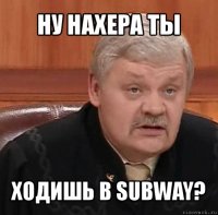 ну нахера ты ходишь в subway?