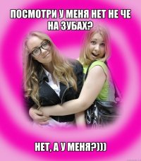 посмотри у меня нет не че на зубах? нет, а у меня?)))