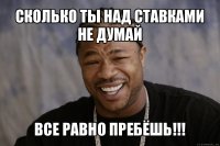 сколько ты над ставками не думай все равно пребёшь!!!