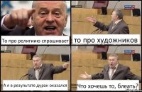 То про религиию спрашивает то про художников А я в результате дурак оказался Что хочешь то, блеать?