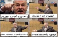 решил такой курнуть пошел на кухню пока курил из друзей удалили ну ни %уя себе курнул