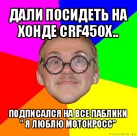 дали посидеть на хонде crf450x.. подписался на все паблики " я люблю мотокросс"