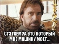  стэтхем?а это который мне машину моет...