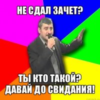 не сдал зачет? ты кто такой? давай до свидания!