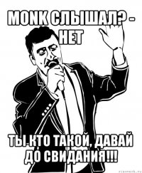 monk слышал? - нет ты кто такой, давай до свидания!!!