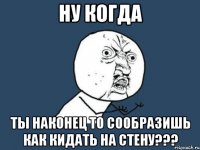 ну когда ты наконец то сообразишь как кидать на стену???