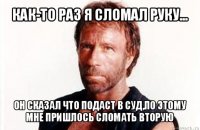 как-то раз я сломал руку... он сказал что подаст в суд,по этому мне пришлось сломать вторую