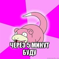  через 5 минут буду