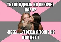 ты пойдешь на первую пару? -неее.......-тогда я тоже не пойду)))