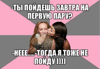 -ты пойдешь завтра на первую пару? -неее.....-тогда я тоже не пойду ))))