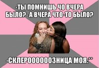 -ты помнишь чо вчера было?- а вчера что-то было? -склероооооозница моя:**