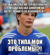 голубь насрал на голову, какой то мудак наехал джипом на ногу!!! и никто не извинился!!! это типа мои проблемы?!