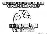 мне одному кажется, что нынешняя сборная россии по футболу никогда нигде не выйгрывала?